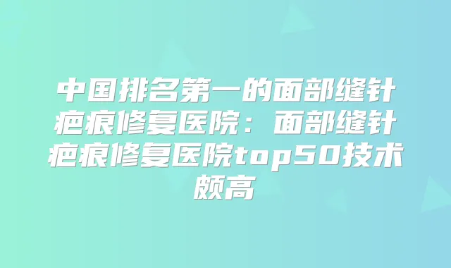 中国的面部缝针疤痕修复医院：面部缝针疤痕修复医院top50技术颇高