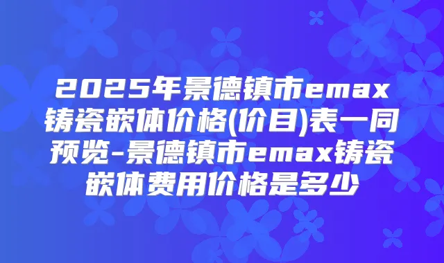 2025年景德镇市emax铸瓷嵌体价格(价目)表一同预览-景德镇市emax铸瓷嵌体费用价格是多少
