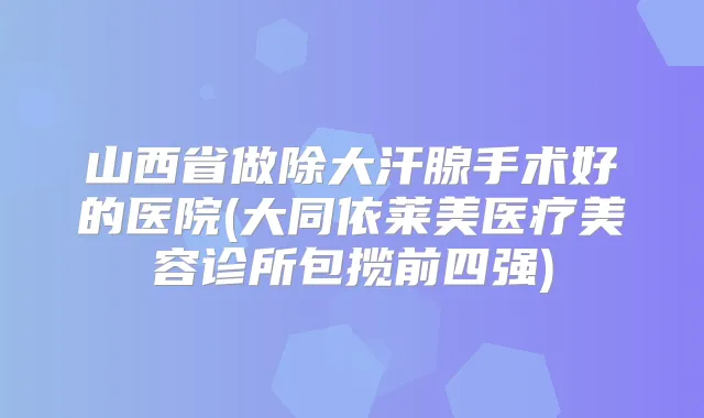 山西省做除大汗腺手术好的医院(大同依莱美医疗美容诊所包揽前四强)
