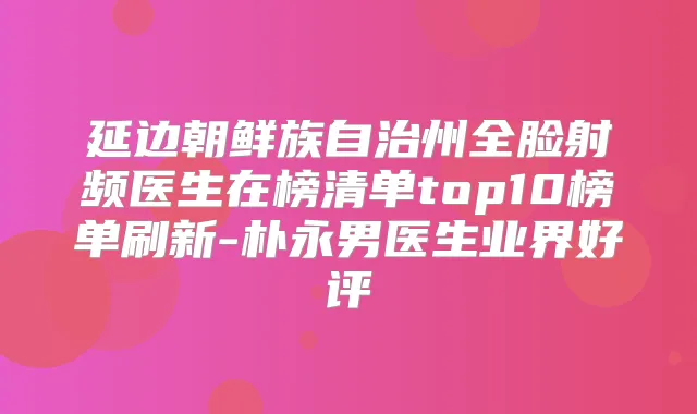 延边朝鲜族自治州全脸射频医生在榜清单top10榜单刷新-朴永男医生业界好评