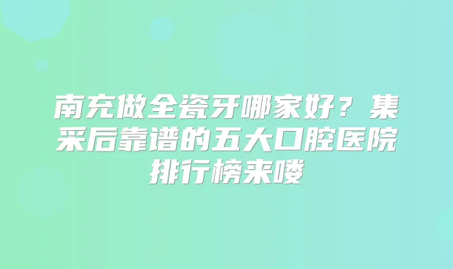南充做全瓷牙哪家好？集采后靠谱的五大口腔医院排行榜来喽