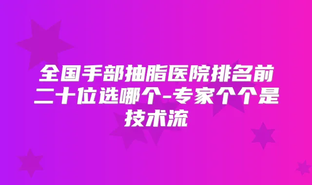 全国手部抽脂医院排名前二十位选哪个-专家个个是技术流