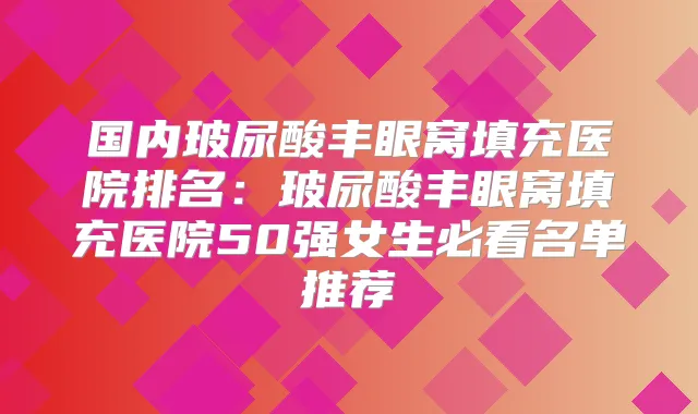 国内玻尿酸丰眼窝填充医院排名:玻尿酸丰眼窝填充医院50强女生必看名单推荐