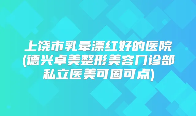 上饶市乳晕漂红好的医院(德兴卓美整形美容门诊部私立医美可圈可点)