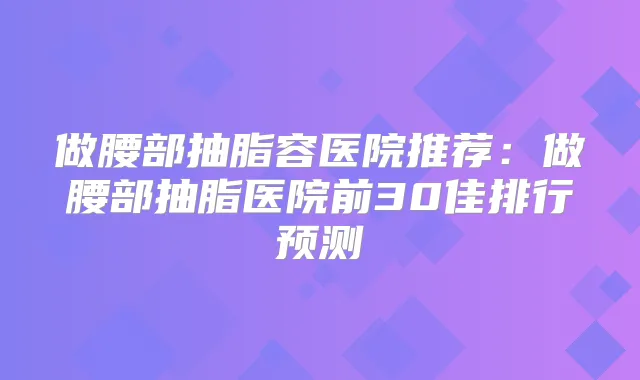 做腰部抽脂容医院推荐:做腰部抽脂医院前30佳排行预测