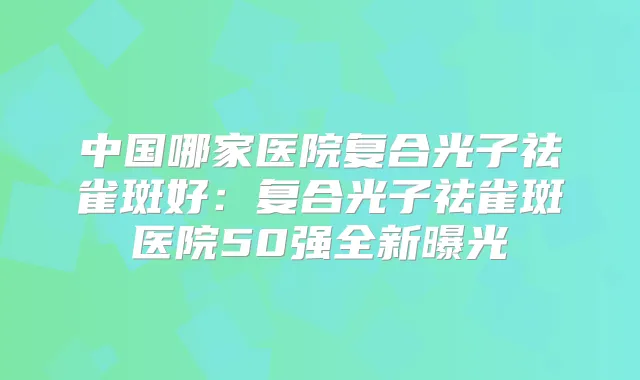 中国哪家医院复合光子祛雀斑好:复合光子祛雀斑医院50强全新曝光