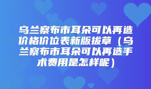 乌兰察布市耳朵可以再造价格价位表新版拔草（乌兰察布市耳朵可以再造手术费用是怎样呢）