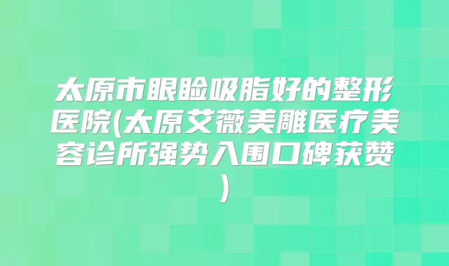 太原市眼睑吸脂好的整形医院(太原艾薇美雕医疗美容诊所强势入围口碑获赞)