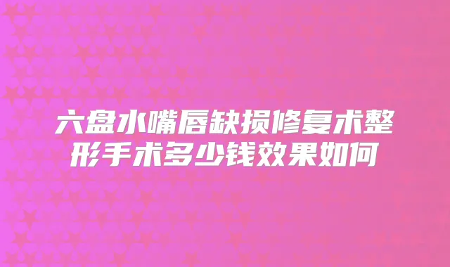 六盘水嘴唇缺损修复术整形手术多少钱效果如何