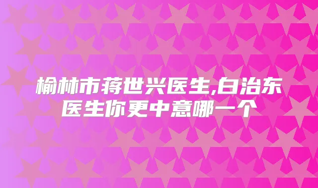 榆林市蒋世兴医生,白治东医生你更中意哪一个
