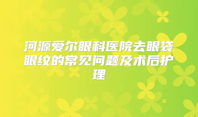 河源爱尔眼科医院去眼袋眼纹的常见问题及术后护理