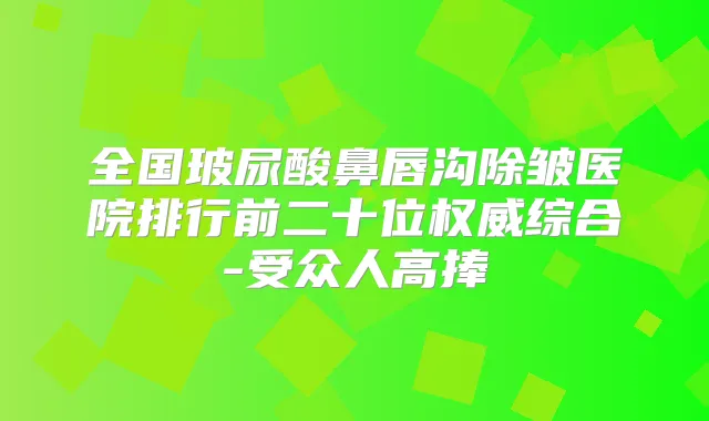 全国玻尿酸鼻唇沟除皱医院排行前二十位综合-受众人高捧