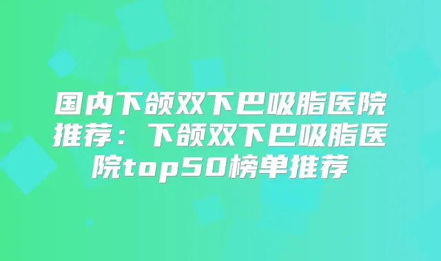国内下颌双下巴吸脂医院推荐：下颌双下巴吸脂医院top50榜单推荐