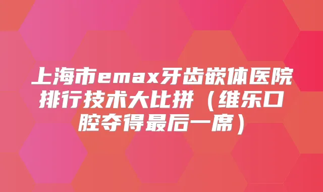 上海市emax牙齿嵌体医院排行技术大比拼（维乐口腔夺得后一席）