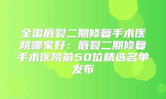 全国唇裂二期修复手术医院哪家好：唇裂二期修复手术医院前50位精选名单发布