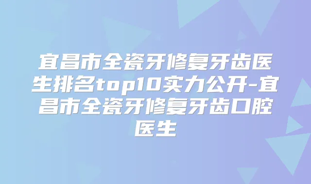 宜昌市全瓷牙修复牙齿医生排名top10实力公开-宜昌市全瓷牙修复牙齿口腔医生