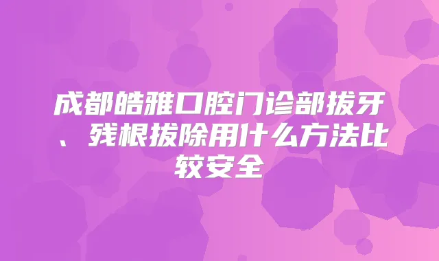 成都皓雅口腔门诊部拔牙、残根拔除用什么方法比较安全