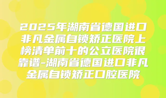 2025年湖南省德国进口非凡金属自锁矫正医院上榜清单前十的公立医院很靠谱-湖南省德国进口非凡金属自锁矫正口腔医院
