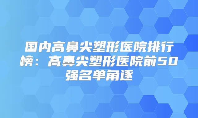 国内高鼻尖塑形医院排行榜:高鼻尖塑形医院前50强名单角逐