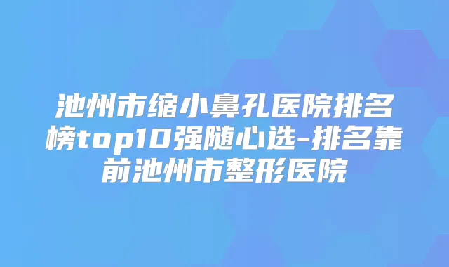 池州市缩小鼻孔医院排名榜top10强随心选-排名靠前池州市整形医院