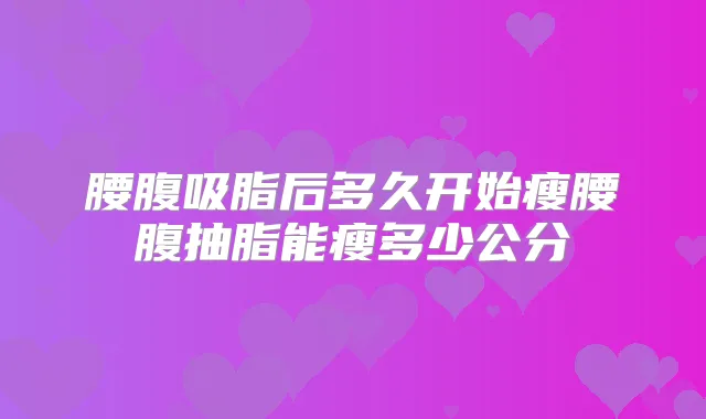腰腹吸脂后多久开始瘦腰腹抽脂能瘦多少公分