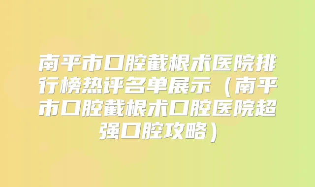 南平市口腔截根术医院排行榜热评名单展示(南平市口腔截根术口腔医院超强口腔攻略)
