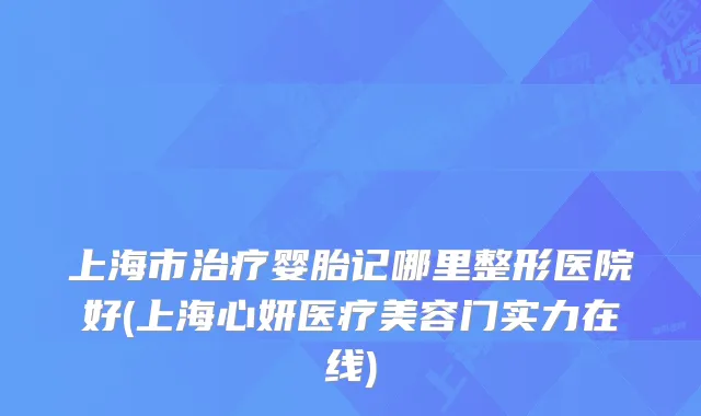 上海市婴胎记哪里整形医院好(上海心妍医疗美容门实力在线)