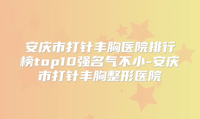 安庆市打针丰胸医院排行榜top10强名气不小-安庆市打针丰胸整形医院