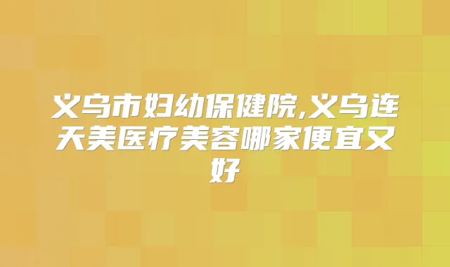 义乌市妇幼保健院,义乌连天美医疗美容哪家便宜又好