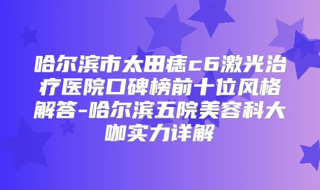 哈尔滨市太田痣c6激光医院口碑榜前十位风格解答-哈尔滨五院美容科大咖实力详解