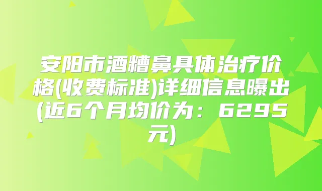 安阳市酒糟鼻具体价格(收费标准)详细信息曝出(近6个月均价为:6295元)