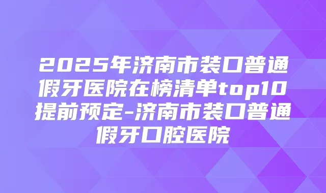 2025年济南市装口普通假牙医院在榜清单top10提前预定-济南市装口普通假牙口腔医院