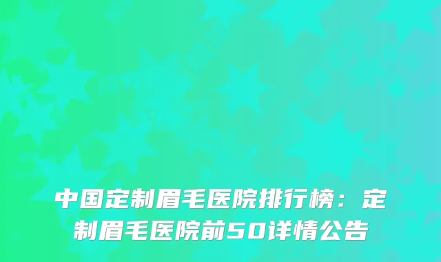 中国定制眉毛医院排行榜：定制眉毛医院前50详情公告