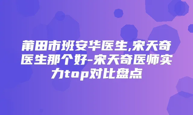 莆田市班安华医生,宋天奇医生那个好-宋天奇医师实力top对比盘点