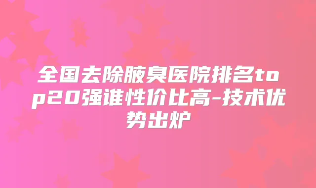 全国去除腋臭医院排名top20强谁性价比高-技术优势出炉