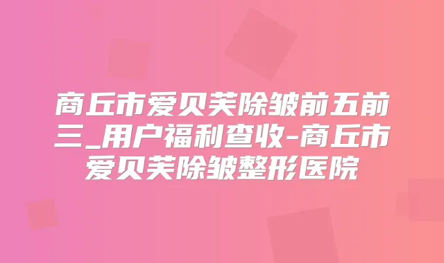 商丘市爱贝芙除皱前五前三_用户福利查收-商丘市爱贝芙除皱整形医院