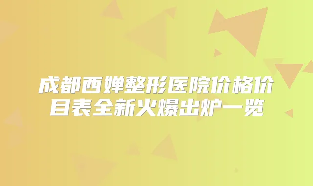 成都西婵整形医院价格价目表全新火爆出炉一览