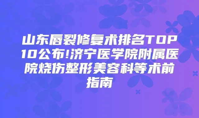 山东唇裂修复术排名TOP10公布!济宁医学院附属医院烧伤整形美容科等术前指南