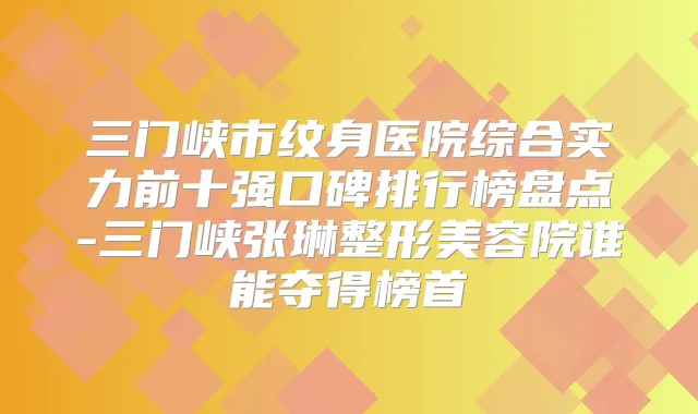三门峡市纹身医院综合实力前十强口碑排行榜盘点-三门峡张琳整形美容院谁能夺得榜首