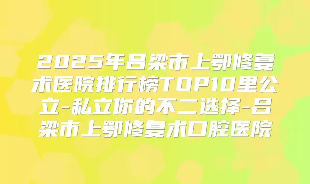 2025年吕梁市上鄂修复术医院排行榜TOP10里公立-私立你的不二选择-吕梁市上鄂修复术口腔医院