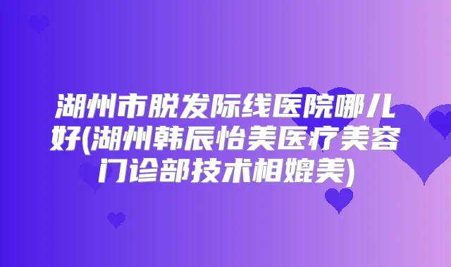 湖州市脱发际线医院哪儿好(湖州韩辰怡美医疗美容门诊部技术相媲美)