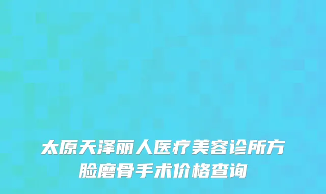 太原天泽丽人医疗美容诊所方脸磨骨手术价格查询