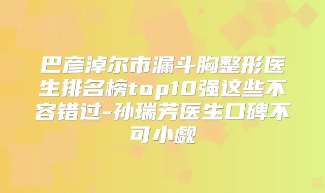 巴彦淖尔市漏斗胸整形医生排名榜top10强这些不容错过-孙瑞芳医生口碑不可小觑