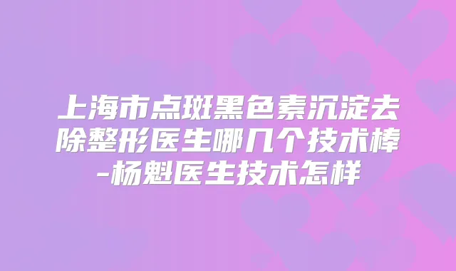 上海市点斑黑色素沉淀去除整形医生哪几个技术棒-杨魁医生技术怎样