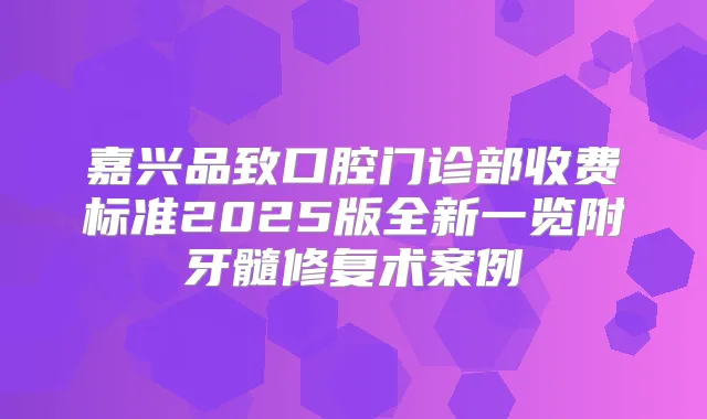 嘉兴品致口腔门诊部收费标准2025版全新一览附牙髓修复术案例