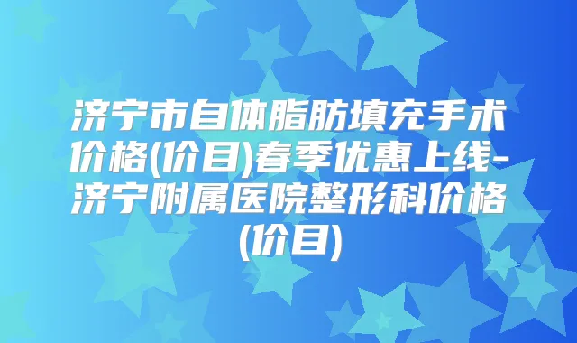 济宁市自体脂肪填充手术价格(价目)春季优惠上线-济宁附属医院整形科价格(价目)