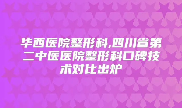 华西医院整形科,四川省第二中医医院整形科口碑技术对比出炉