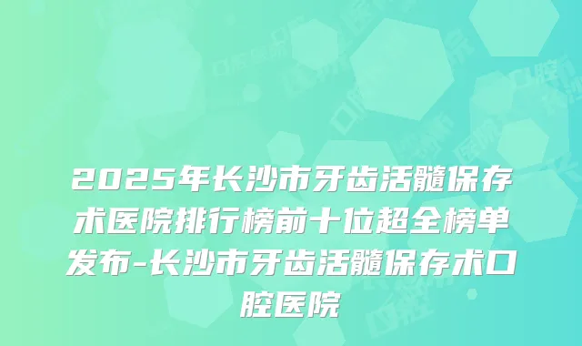 2025年长沙市牙齿活髓保存术医院排行榜前十位超全榜单发布-长沙市牙齿活髓保存术口腔医院