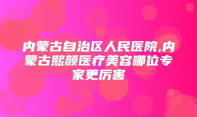 内蒙古自治区人民医院,内蒙古熙颜医疗美容哪位专家更厉害