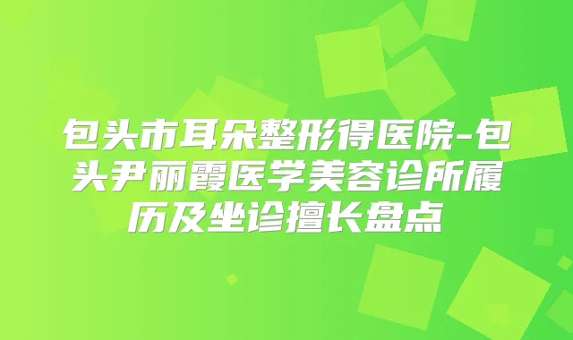 包头市耳朵整形得医院-包头尹丽霞医学美容诊所履历及坐诊擅长盘点
